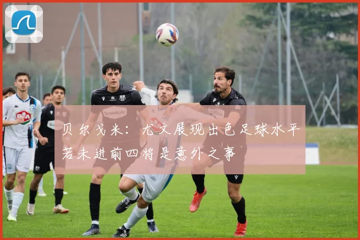贝尔戈米：尤文展现出色足球水平若未进前四将是意外之事