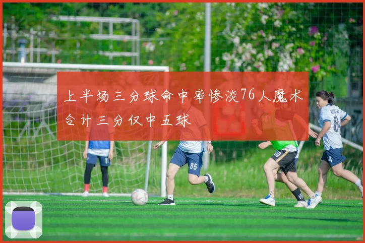 上半场三分球命中率惨淡76人魔术合计三分仅中五球