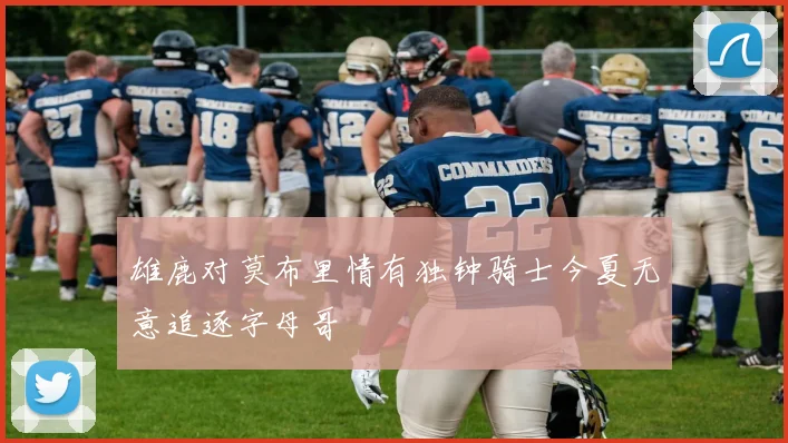 雄鹿对莫布里情有独钟骑士今夏无意追逐字母哥