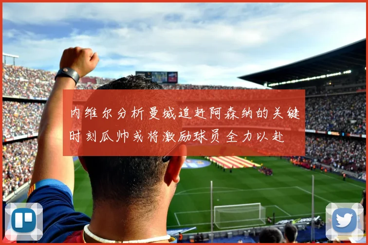 内维尔分析曼城追赶阿森纳的关键时刻瓜帅或将激励球员全力以赴
