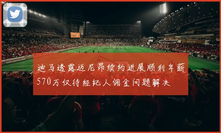 迪马透露迈尼昂续约进展顺利年薪570万仅待经纪人佣金问题解决