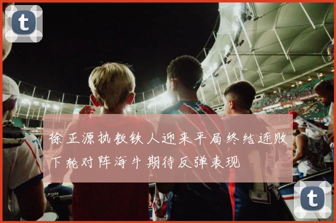 徐正源执教铁人迎来平局终结连败下轮对阵海牛期待反弹表现