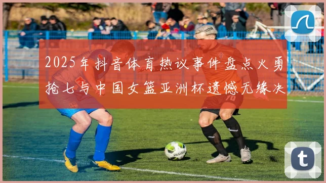 2025年抖音体育热议事件盘点火勇抢七与中国女篮亚洲杯遗憾无缘决赛