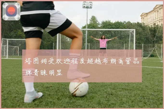 塔图姆受欢迎程度超越布朗高管品牌青睐明显