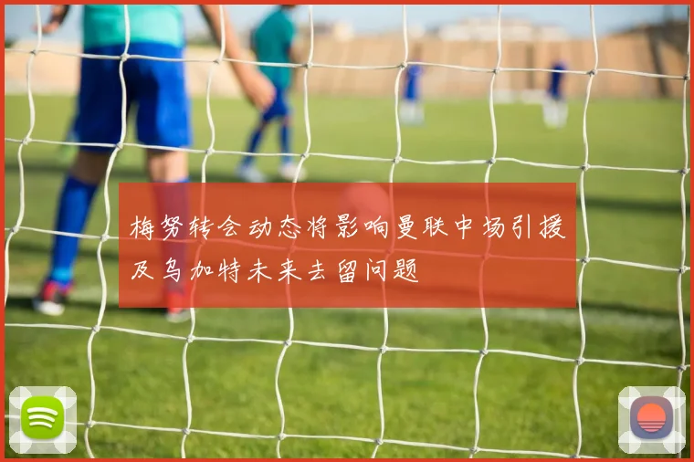 梅努转会动态将影响曼联中场引援及乌加特未来去留问题