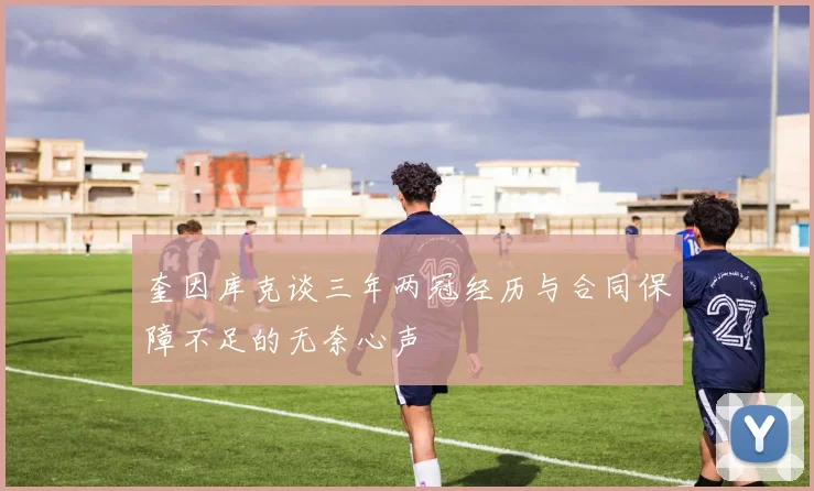 奎因库克谈三年两冠经历与合同保障不足的无奈心声