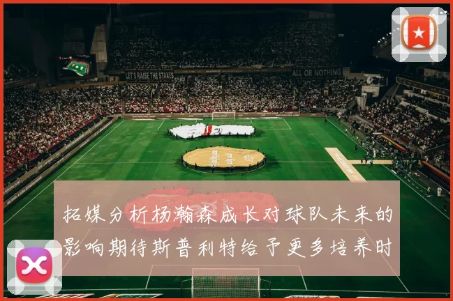 拓媒分析杨瀚森成长对球队未来的影响期待斯普利特给予更多培养时间