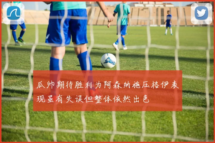 瓜帅期待胜利为阿森纳施压格伊表现虽有失误但整体依然出色