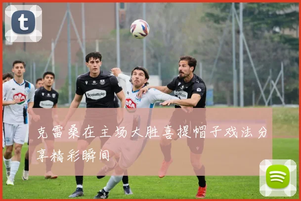 克雷桑在主场大胜喜提帽子戏法分享精彩瞬间