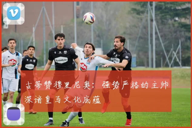 古蒂赞穆里尼奥：强势严格的主帅深谙皇马文化底蕴